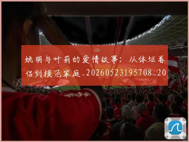 姚明与叶莉的爱情故事:从体坛眷侣到模范家庭_20260523195708_20260703232501_20260720191254