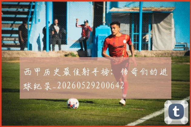 西甲历史最佳射手榜：传奇们的进球纪录_20260529200642