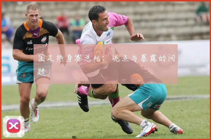 国足热身赛总结：亮点与暴露的问题