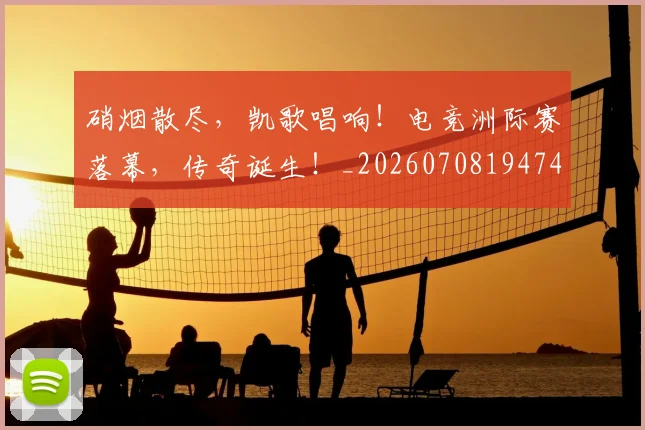硝烟散尽,凯歌唱响!电竞洲际赛落幕,传奇诞生!_20260708194747