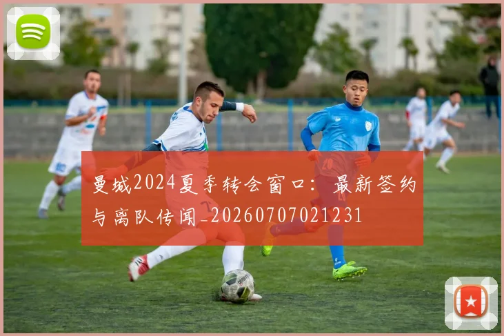 曼城2024夏季转会窗口:最新签约与离队传闻_20260707021231