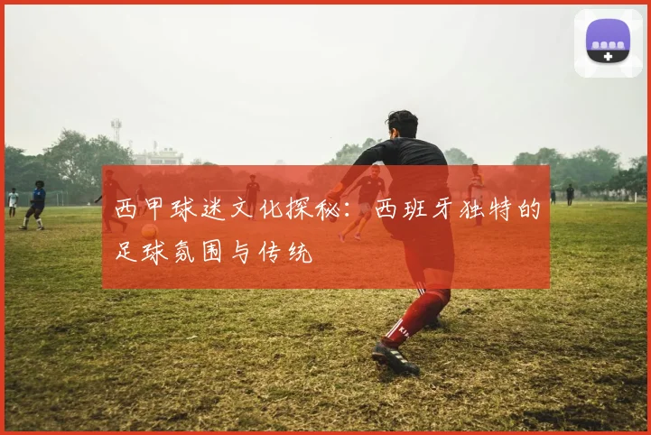 西甲球迷文化探秘：西班牙独特的足球氛围与传统