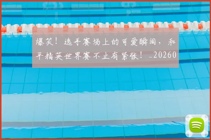 爆笑！选手赛场上的可爱瞬间，和平精英世界赛不止有紧张！_20260708191133_20260802155651