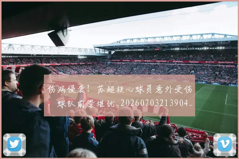 伤病侵袭！苏超核心球员意外受伤，球队前景堪忧_20260703213904_20260718003254