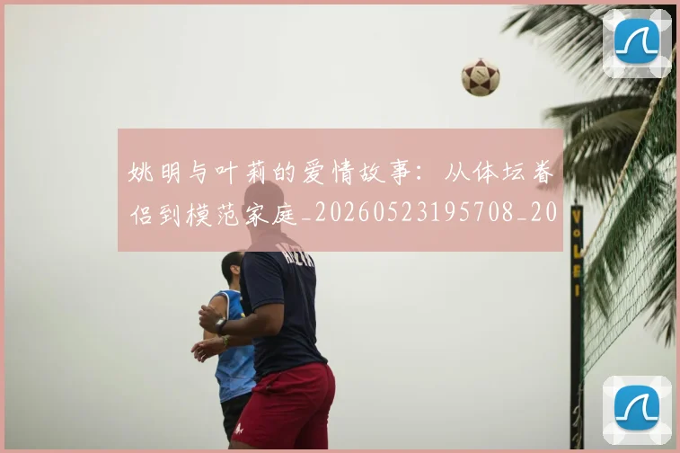 姚明与叶莉的爱情故事：从体坛眷侣到模范家庭_20260523195708_20260703232501_20260720191254