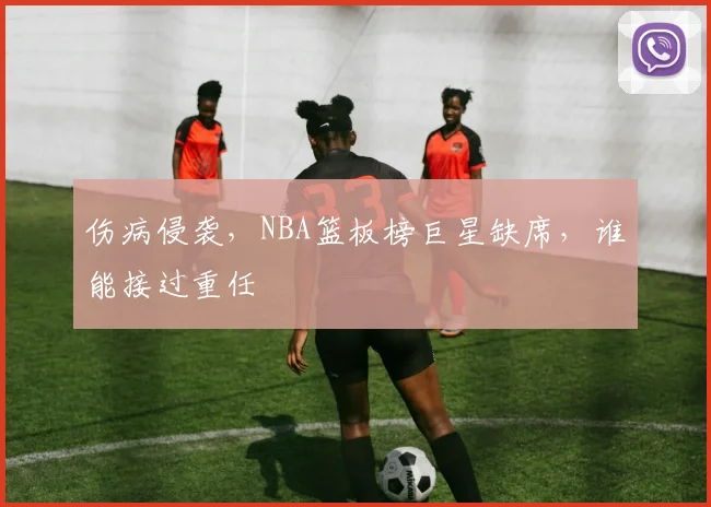 伤病侵袭,NBA篮板榜巨星缺席,谁能接过重任