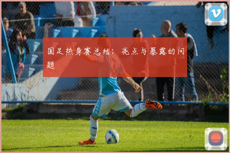 国足热身赛总结:亮点与暴露的问题
