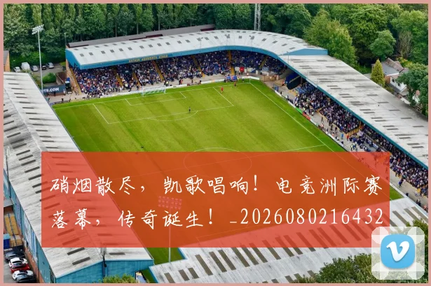 硝烟散尽,凯歌唱响!电竞洲际赛落幕,传奇诞生!_20260802164328