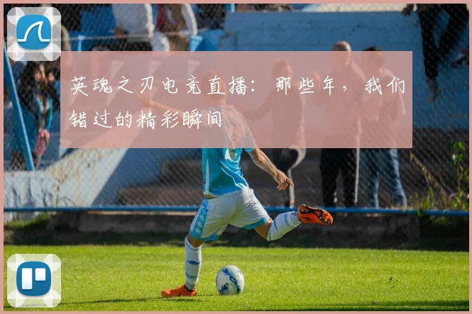 英魂之刃电竞直播：那些年，我们错过的精彩瞬间