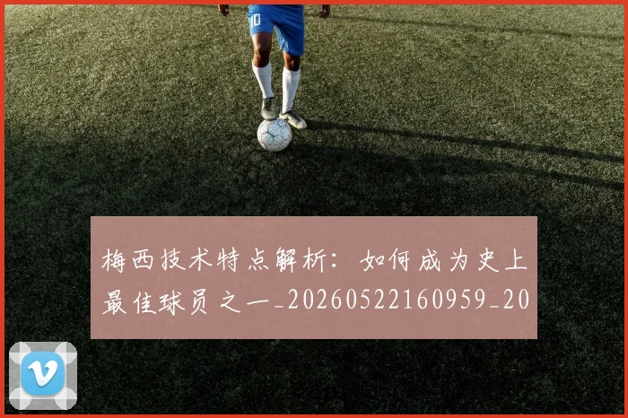 梅西技术特点解析:如何成为史上最佳球员之一_20260522160959_20260707144525