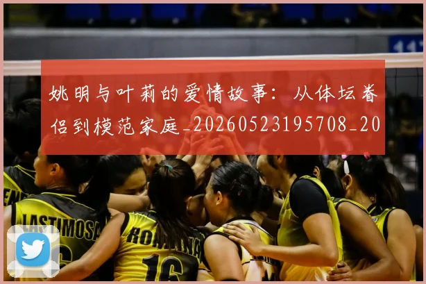 姚明与叶莉的爱情故事：从体坛眷侣到模范家庭_20260523195708_20260720191252