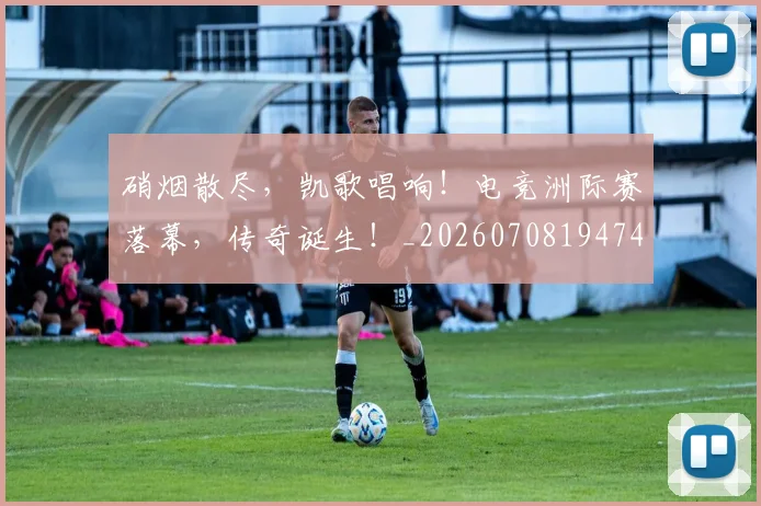 硝烟散尽，凯歌唱响！电竞洲际赛落幕，传奇诞生！_20260708194747