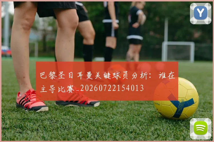 巴黎圣日耳曼关键球员分析：谁在主导比赛_20260722154013