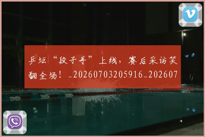 乒坛“段子手”上线，赛后采访笑翻全场！_20260703205916_20260716191752